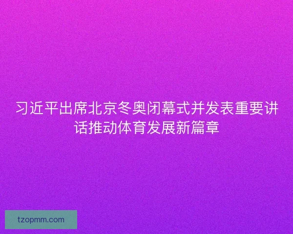 习近平出席北京冬奥闭幕式并发表重要讲话推动体育发展新篇章