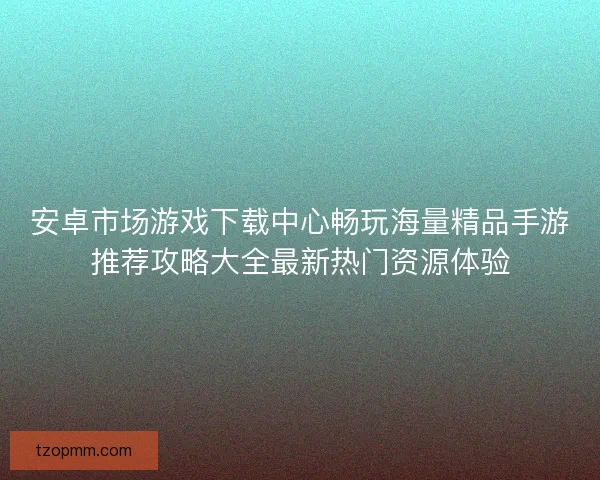 安卓市场游戏下载中心畅玩海量精品手游推荐攻略大全最新热门资源体验