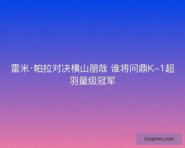 雷米·帕拉对决横山朋哉 谁将问鼎K-1超羽量级冠军