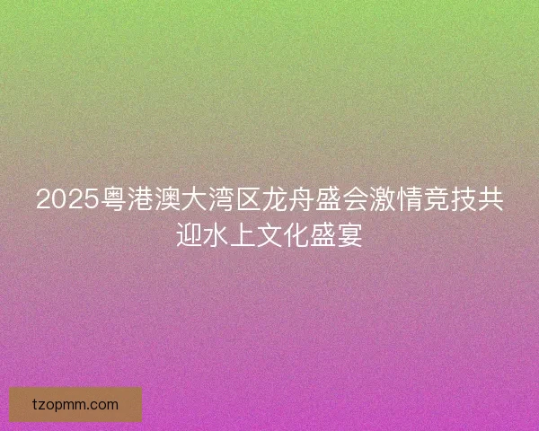 2025粤港澳大湾区龙舟盛会激情竞技共迎水上文化盛宴