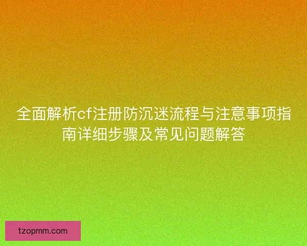 全面解析cf注册防沉迷流程与注意事项指南详细步骤及常见问题解答