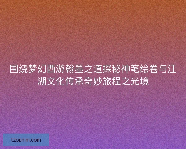 围绕梦幻西游翰墨之道探秘神笔绘卷与江湖文化传承奇妙旅程之光境