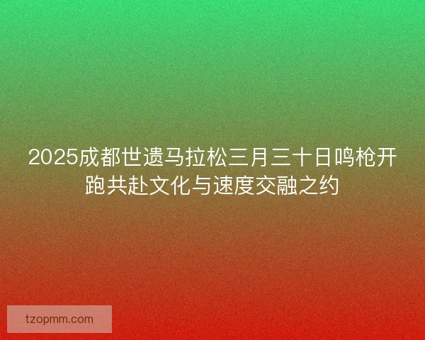 2025成都世遗马拉松三月三十日鸣枪开跑共赴文化与速度交融之约