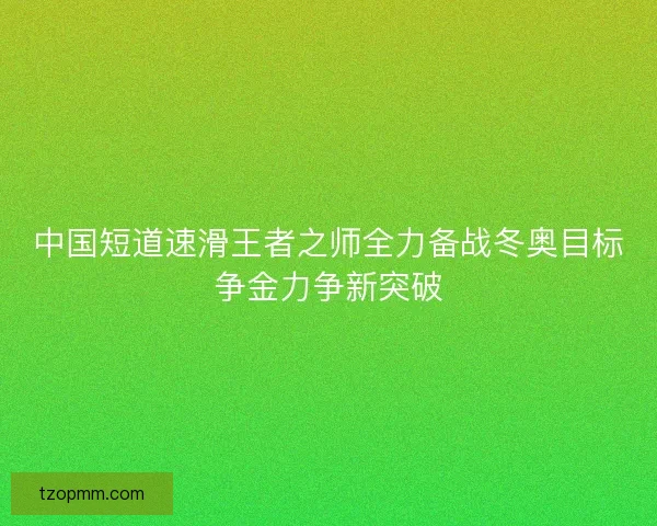 中国短道速滑王者之师全力备战冬奥目标争金力争新突破