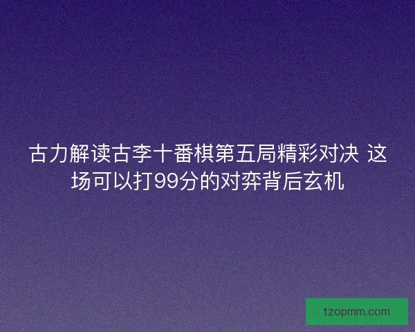 古力解读古李十番棋第五局精彩对决 这场可以打99分的对弈背后玄机