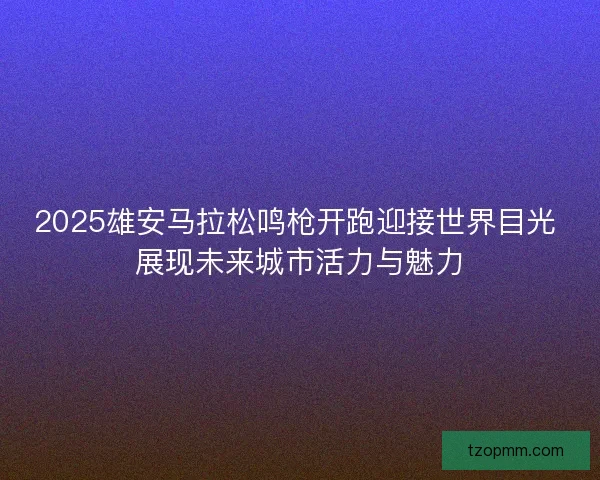 2025雄安马拉松鸣枪开跑迎接世界目光 展现未来城市活力与魅力