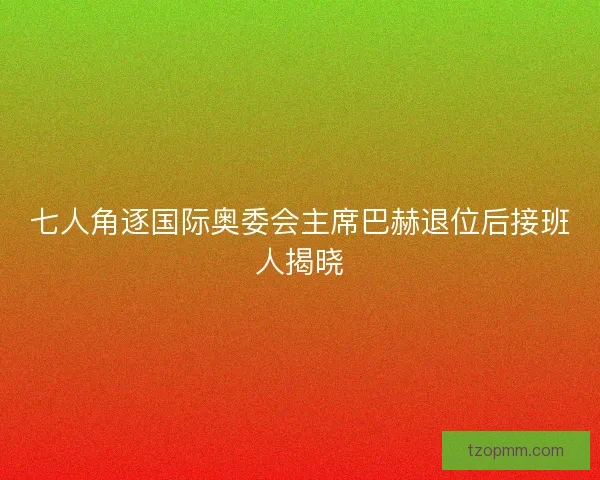 七人角逐国际奥委会主席巴赫退位后接班人揭晓