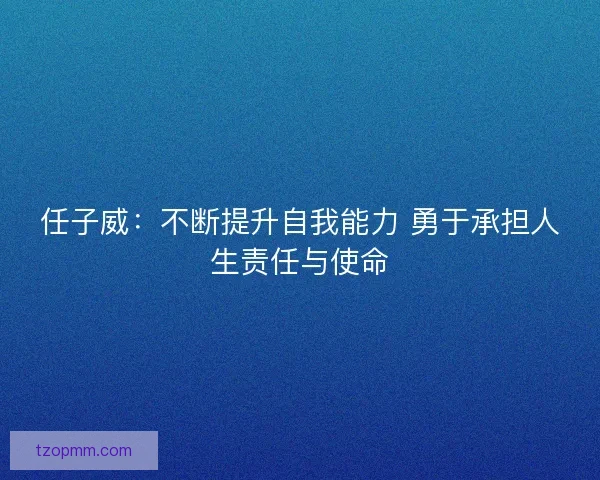 任子威：不断提升自我能力 勇于承担人生责任与使命