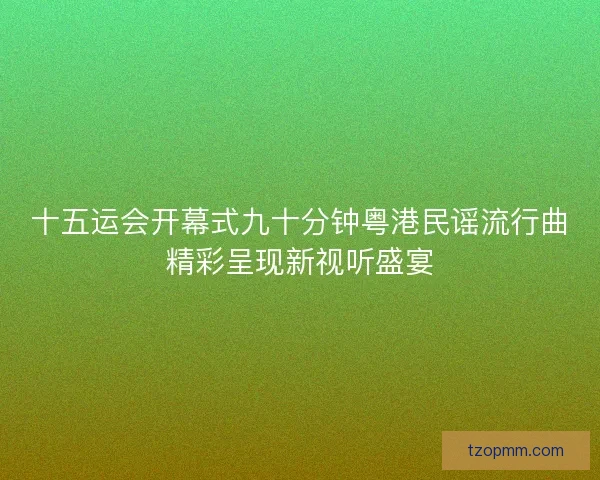 十五运会开幕式九十分钟粤港民谣流行曲精彩呈现新视听盛宴
