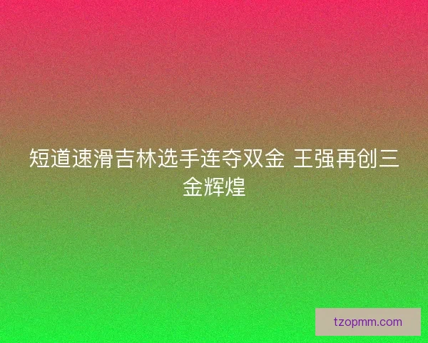 短道速滑吉林选手连夺双金 王强再创三金辉煌 短道速滑吉林选手连夺双金 王强再创三金辉煌