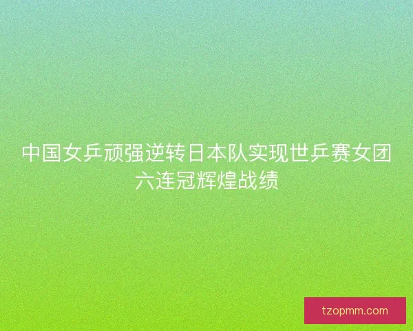 中国女乒顽强逆转日本队实现世乒赛女团六连冠辉煌战绩
