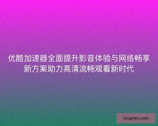 优酷加速器全面提升影音体验与网络畅享新方案助力高清流畅观看新时代