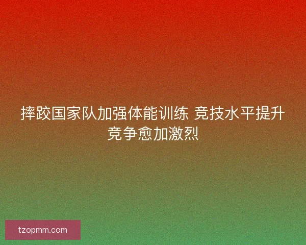 摔跤国家队加强体能训练 竞技水平提升竞争愈加激烈