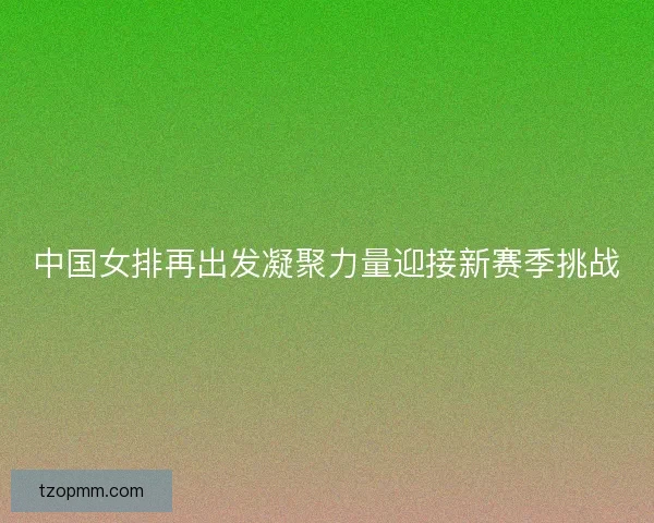 中国女排再出发凝聚力量迎接新赛季挑战