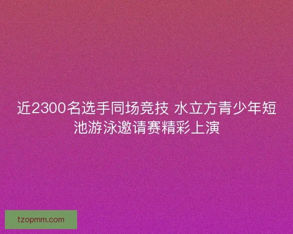 近2300名选手同场竞技 水立方青少年短池游泳邀请赛精彩上演 近2300名选手同场竞技 水立方青少年短池游泳邀请赛精彩上演
