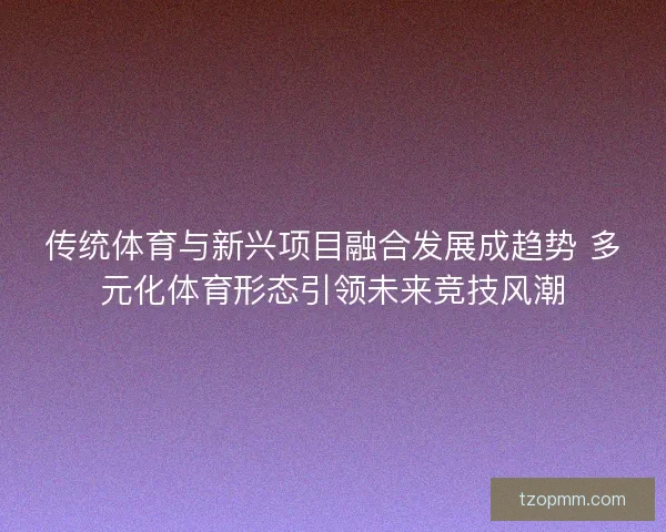 传统体育与新兴项目融合发展成趋势 多元化体育形态引领未来竞技风潮