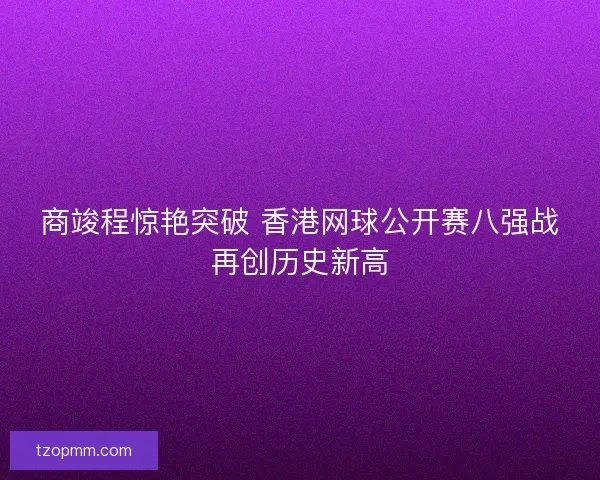 商竣程惊艳突破 香港网球公开赛八强战再创历史新高