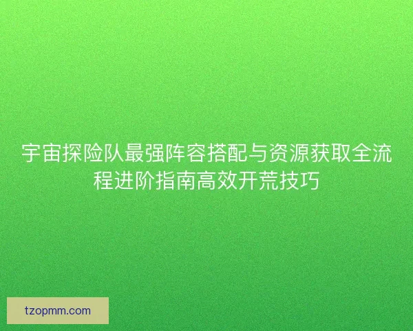 宇宙探险队最强阵容搭配与资源获取全流程进阶指南高效开荒技巧