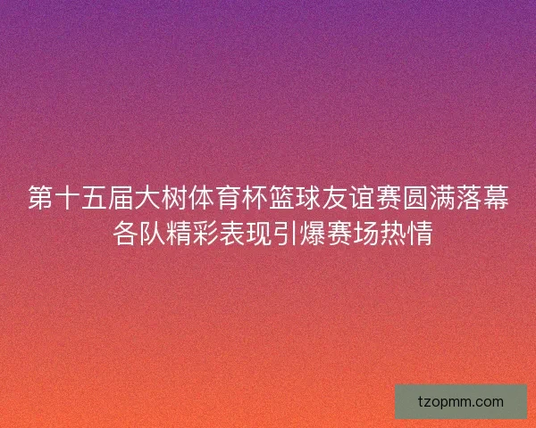 第十五届大树体育杯篮球友谊赛圆满落幕 各队精彩表现引爆赛场热情