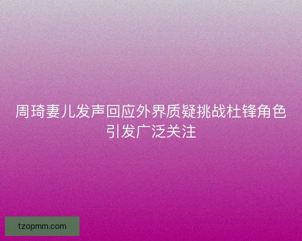 周琦妻儿发声回应外界质疑挑战杜锋角色引发广泛关注